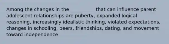 Among the changes in the __________ that can influence parent-adolescent relationships are puberty, expanded logical reasoning, increasingly idealistic thinking, violated expectations, changes in schooling, peers, friendships, dating, and movement toward independence