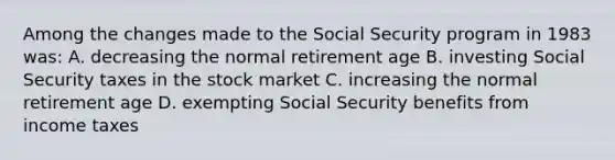 Among the changes made to the Social Security program in 1983 was: A. decreasing the normal retirement age B. investing Social Security taxes in the stock market C. increasing the normal retirement age D. exempting Social Security benefits from income taxes