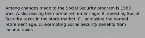 Among changes made to the Social Security program is 1983 was: A. decreasing the normal retirement age. B. investing Social Security taxes in the stock market. C. increasing the normal retirement age. D. exempting Social Security benefits from income taxes.