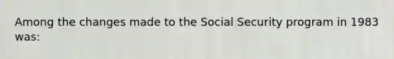 Among the changes made to the Social Security program in 1983 was: