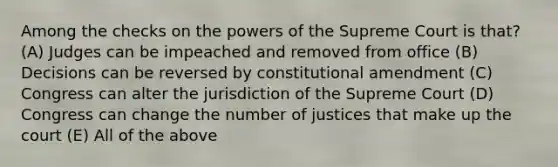 Among the checks on the <a href='https://www.questionai.com/knowledge/kKSx9oT84t-powers-of' class='anchor-knowledge'>powers of</a> the Supreme Court is that? (A) Judges can be impeached and removed from office (B) Decisions can be reversed by constitutional amendment (C) Congress can alter the jurisdiction of the Supreme Court (D) Congress can change the number of justices that make up the court (E) All of the above