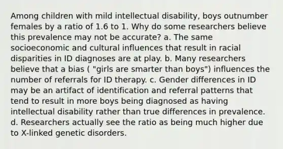 Among children with mild intellectual disability, boys outnumber females by a ratio of 1.6 to 1. Why do some researchers believe this prevalence may not be accurate? a. The same socioeconomic and cultural influences that result in racial disparities in ID diagnoses are at play. b. Many researchers believe that a bias ( "girls are smarter than boys") influences the number of referrals for ID therapy. c. Gender differences in ID may be an artifact of identification and referral patterns that tend to result in more boys being diagnosed as having intellectual disability rather than true differences in prevalence. d. Researchers actually see the ratio as being much higher due to X-linked genetic disorders.