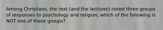 Among Christians, the text (and the lectures) noted three groups of responses to psychology and religion, which of the following is NOT one of those groups?