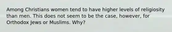 Among Christians women tend to have higher levels of religiosity than men. This does not seem to be the case, however, for Orthodox Jews or Muslims. Why?