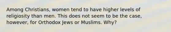 Among Christians, women tend to have higher levels of religiosity than men. This does not seem to be the case, however, for Orthodox Jews or Muslims. Why?