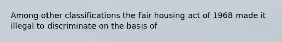 Among other classifications the fair housing act of 1968 made it illegal to discriminate on the basis of