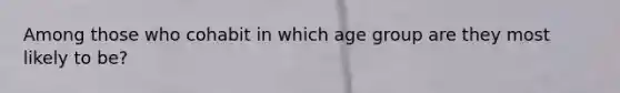 Among those who cohabit in which age group are they most likely to be?