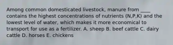 Among common domesticated livestock, manure from ____ contains the highest concentrations of nutrients (N,P,K) and the lowest level of water, which makes it more economical to transport for use as a fertilizer. A. sheep B. beef cattle C. dairy cattle D. horses E. chickens