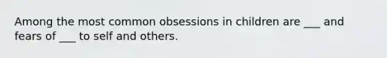 Among the most common obsessions in children are ___ and fears of ___ to self and others.