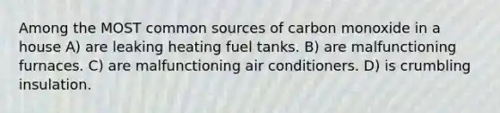 Among the MOST common sources of carbon monoxide in a house A) are leaking heating fuel tanks. B) are malfunctioning furnaces. C) are malfunctioning air conditioners. D) is crumbling insulation.