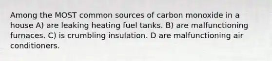 Among the MOST common sources of carbon monoxide in a house A) are leaking heating fuel tanks. B) are malfunctioning furnaces. C) is crumbling insulation. D are malfunctioning air conditioners.