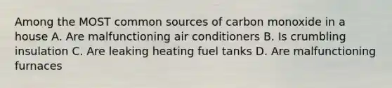 Among the MOST common sources of carbon monoxide in a house A. Are malfunctioning air conditioners B. Is crumbling insulation C. Are leaking heating fuel tanks D. Are malfunctioning furnaces