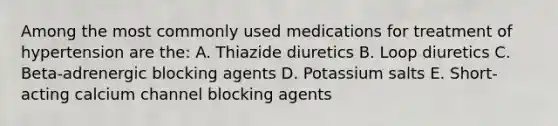 Among the most commonly used medications for treatment of hypertension are the: A. Thiazide diuretics B. Loop diuretics C. Beta-adrenergic blocking agents D. Potassium salts E. Short-acting calcium channel blocking agents