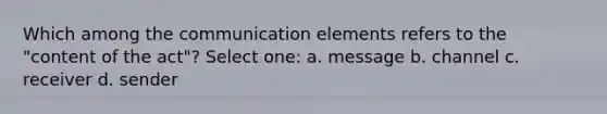 Which among the communication elements refers to the "content of the act"? Select one: a. message b. channel c. receiver d. sender ​