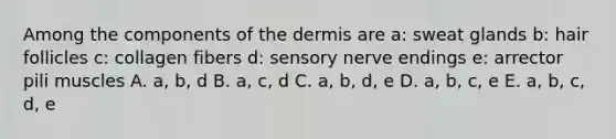 Among the components of the dermis are a: sweat glands b: hair follicles c: collagen fibers d: sensory nerve endings e: arrector pili muscles A. a, b, d B. a, c, d C. a, b, d, e D. a, b, c, e E. a, b, c, d, e