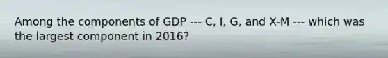 Among the components of GDP --- C, I, G, and X-M --- which was the largest component in 2016?