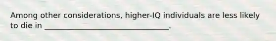 Among other considerations, higher-IQ individuals are less likely to die in ________________________________.