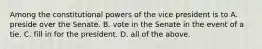 Among the constitutional powers of the vice president is to A. preside over the Senate. B. vote in the Senate in the event of a tie. C. fill in for the president. D. all of the above.