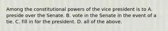 Among the constitutional powers of the vice president is to A. preside over the Senate. B. vote in the Senate in the event of a tie. C. fill in for the president. D. all of the above.