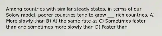 Among countries with similar steady states, in terms of our Solow model, poorer countries tend to grow ___ rich countries. A) More slowly than B) At the same rate as C) Sometimes faster than and sometimes more slowly than D) Faster than