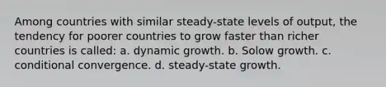 Among countries with similar steady-state levels of output, the tendency for poorer countries to grow faster than richer countries is called: a. dynamic growth. b. Solow growth. c. conditional convergence. d. steady-state growth.