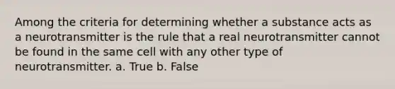 Among the criteria for determining whether a substance acts as a neurotransmitter is the rule that a real neurotransmitter cannot be found in the same cell with any other type of neurotransmitter.​ a. True b. False