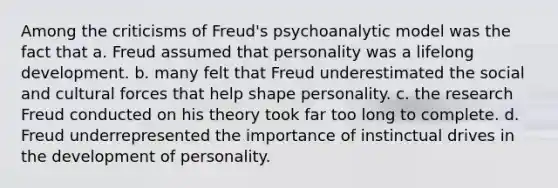 Among the criticisms of Freud's psychoanalytic model was the fact that a. Freud assumed that personality was a lifelong development. b. many felt that Freud underestimated the social and cultural forces that help shape personality. c. the research Freud conducted on his theory took far too long to complete. d. Freud underrepresented the importance of instinctual drives in the development of personality.