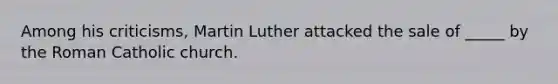 Among his criticisms, Martin Luther attacked the sale of _____ by the Roman Catholic church.