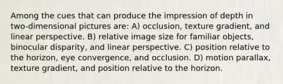 Among the cues that can produce the impression of depth in two-dimensional pictures are: A) occlusion, texture gradient, and linear perspective. B) relative image size for familiar objects, binocular disparity, and linear perspective. C) position relative to the horizon, eye convergence, and occlusion. D) motion parallax, texture gradient, and position relative to the horizon.