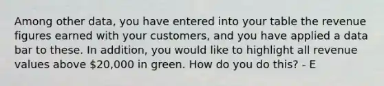 Among other data, you have entered into your table the revenue figures earned with your customers, and you have applied a data bar to these. In addition, you would like to highlight all revenue values above 20,000 in green. How do you do this? - E