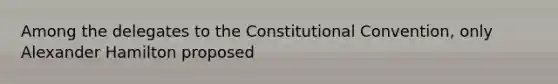 Among the delegates to the Constitutional Convention, only Alexander Hamilton proposed