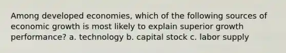 Among developed economies, which of the following sources of economic growth is most likely to explain superior growth performance? a. technology b. capital stock c. labor supply