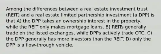 Among the differences between a real estate investment trust (REIT) and a real estate limited partnership investment (a DPP) is that A) the DPP takes an ownership interest in the property, while the REIT only makes mortgage loans. B) REITs generally trade on the listed exchanges, while DPPs actively trade OTC. C) the DPP generally has more investors than the REIT. D) only the DPP is a flow-through vehicle.