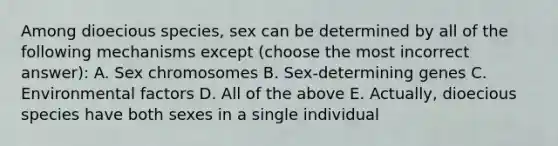 Among dioecious species, sex can be determined by all of the following mechanisms except (choose the most incorrect answer): A. Sex chromosomes B. Sex-determining genes C. Environmental factors D. All of the above E. Actually, dioecious species have both sexes in a single individual