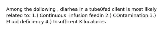 Among the dollowing , diarhea in a tube0fed client is most likely related to: 1.) Continuous -infusion feedin 2.) COntamination 3.) FLuid deficiency 4.) Insufficent Kilocalories