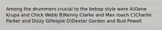 Among the drummers crucial to the bebop style were A)Gene Krupa and Chick Webb B)Kenny Clarke and Max roach C)Charlie Parker and Dizzy Gillespie D)Dexter Gordon and Bud Powell