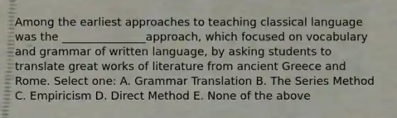 Among the earliest approaches to teaching classical language was the _______________approach, which focused on vocabulary and grammar of written language, by asking students to translate great works of literature from ancient Greece and Rome. Select one: A. Grammar Translation B. The Series Method C. Empiricism D. Direct Method E. None of the above