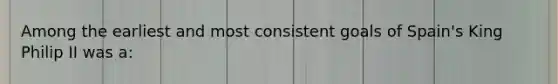 Among the earliest and most consistent goals of Spain's King Philip II was a: