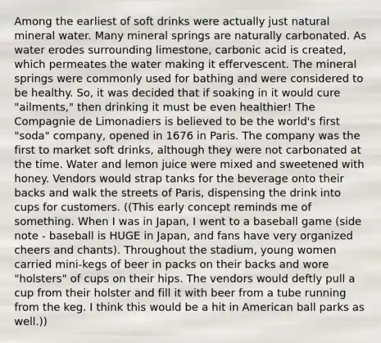 Among the earliest of soft drinks were actually just natural mineral water. Many mineral springs are naturally carbonated. As water erodes surrounding limestone, carbonic acid is created, which permeates the water making it effervescent. The mineral springs were commonly used for bathing and were considered to be healthy. So, it was decided that if soaking in it would cure "ailments," then drinking it must be even healthier! The Compagnie de Limonadiers is believed to be the world's first "soda" company, opened in 1676 in Paris. The company was the first to market soft drinks, although they were not carbonated at the time. Water and lemon juice were mixed and sweetened with honey. Vendors would strap tanks for the beverage onto their backs and walk the streets of Paris, dispensing the drink into cups for customers. ((This early concept reminds me of something. When I was in Japan, I went to a baseball game (side note - baseball is HUGE in Japan, and fans have very organized cheers and chants). Throughout the stadium, young women carried mini-kegs of beer in packs on their backs and wore "holsters" of cups on their hips. The vendors would deftly pull a cup from their holster and fill it with beer from a tube running from the keg. I think this would be a hit in American ball parks as well.))