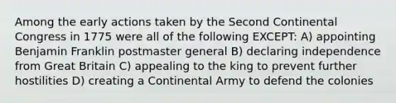 Among the early actions taken by the Second Continental Congress in 1775 were all of the following EXCEPT: A) appointing Benjamin Franklin postmaster general B) declaring independence from Great Britain C) appealing to the king to prevent further hostilities D) creating a Continental Army to defend the colonies