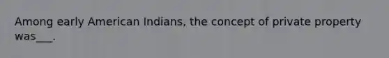 Among early American Indians, the concept of private property was___.