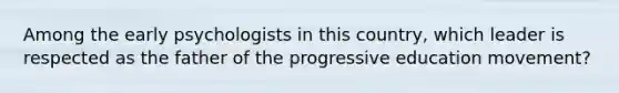 Among the early psychologists in this country, which leader is respected as the father of the progressive education movement?