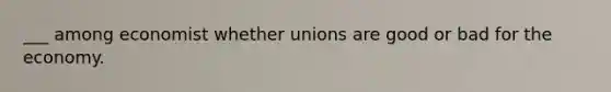 ___ among economist whether unions are good or bad for the economy.