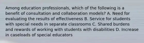 Among education​ professionals, which of the following is a benefit of consultation and collaboration​ models? A. Need for evaluating the results of effectiveness B. Service for students with special needs in separate classrooms C. Shared burdens and rewards of working with students with disabilities D. Increase in caseloads of special educators