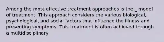 Among the most effective treatment approaches is the _ model of treatment. This approach considers the various biological, psychological, and social factors that influence the illness and presenting symptoms. This treatment is often achieved through a multidisciplinary