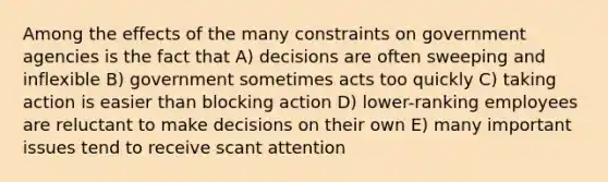 Among the effects of the many constraints on government agencies is the fact that A) decisions are often sweeping and inflexible B) government sometimes acts too quickly C) taking action is easier than blocking action D) lower-ranking employees are reluctant to make decisions on their own E) many important issues tend to receive scant attention