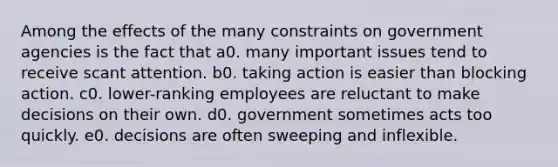 Among the effects of the many constraints on government agencies is the fact that a0. many important issues tend to receive scant attention. b0. taking action is easier than blocking action. c0. lower-ranking employees are reluctant to make decisions on their own. d0. government sometimes acts too quickly. e0. decisions are often sweeping and inflexible.