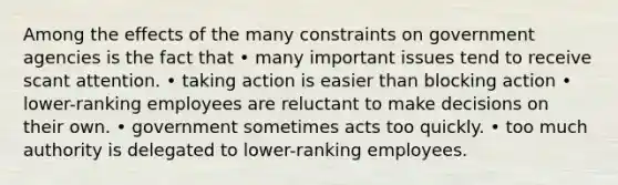 Among the effects of the many constraints on government agencies is the fact that • many important issues tend to receive scant attention. • taking action is easier than blocking action • lower-ranking employees are reluctant to make decisions on their own. • government sometimes acts too quickly. • too much authority is delegated to lower-ranking employees.