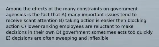 Among the effects of the many constraints on government agencies is the fact that A) many important issues tend to receive scant attention B) taking action is easier then blocking action C) lower-ranking employees are reluctant to make decisions in their own D) government sometimes acts too quickly E) decisions are often sweeping and inflexible