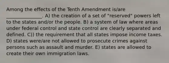 Among the effects of the Tenth Amendment is/are _______________. A) the creation of a set of "reserved" powers left to the states and/or the people. B) a system of law where areas under federal control and state control are clearly separated and defined. C)) the requirement that all states impose income taxes. D) states were/are not allowed to prosecute crimes against persons such as assault and murder. E) states are allowed to create their own immigration laws.